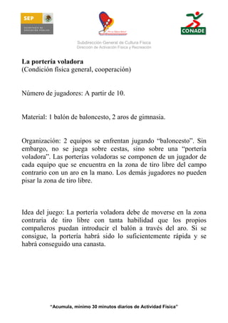 Subdirección General de Cultura Física
Dirección de Activación Física y Recreación

La portería voladora
(Condición física general, cooperación)

Número de jugadores: A partir de 10.

Material: 1 balón de baloncesto, 2 aros de gimnasia.

Organización: 2 equipos se enfrentan jugando “baloncesto”. Sin
embargo, no se juega sobre cestas, sino sobre una “portería
voladora”. Las porterías voladoras se componen de un jugador de
cada equipo que se encuentra en la zona de tiro libre del campo
contrario con un aro en la mano. Los demás jugadores no pueden
pisar la zona de tiro libre.

Idea del juego: La portería voladora debe de moverse en la zona
contraria de tiro libre con tanta habilidad que los propios
compañeros puedan introducir el balón a través del aro. Si se
consigue, la portería habrá sido lo suficientemente rápida y se
habrá conseguido una canasta.

“Acumula, mínimo 30 minutos diarios de Actividad Física”

 