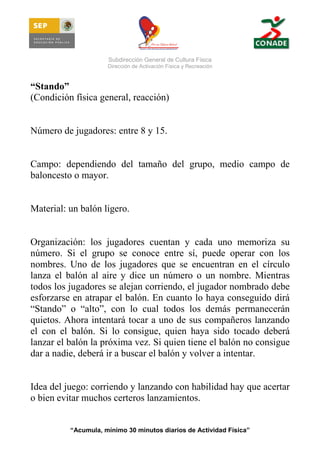 Subdirección General de Cultura Física
Dirección de Activación Física y Recreación

“Stando”
(Condición física general, reacción)

Número de jugadores: entre 8 y 15.

Campo: dependiendo del tamaño del grupo, medio campo de
baloncesto o mayor.

Material: un balón ligero.

Organización: los jugadores cuentan y cada uno memoriza su
número. Si el grupo se conoce entre sí, puede operar con los
nombres. Uno de los jugadores que se encuentran en el círculo
lanza el balón al aire y dice un número o un nombre. Mientras
todos los jugadores se alejan corriendo, el jugador nombrado debe
esforzarse en atrapar el balón. En cuanto lo haya conseguido dirá
“Stando” o “alto”, con lo cual todos los demás permanecerán
quietos. Ahora intentará tocar a uno de sus compañeros lanzando
el con el balón. Si lo consigue, quien haya sido tocado deberá
lanzar el balón la próxima vez. Si quien tiene el balón no consigue
dar a nadie, deberá ir a buscar el balón y volver a intentar.

Idea del juego: corriendo y lanzando con habilidad hay que acertar
o bien evitar muchos certeros lanzamientos.

“Acumula, mínimo 30 minutos diarios de Actividad Física”

 