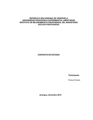 REPÚBLICA BOLIVARIANA DE VENEZUELA
UNIVERSIDAD PEDAGÓGICA EXPERIMENTAL LIBERTADOR
INSTITUTO DE MEJORAMIENTO PROFESIONAL DEL MAGISTERIO
NÚCLEO PORTUGUESA
CONTEXTO DE ESTUDIO
Participante:
Francy Franco
Acarigua, diciembre 2015
 