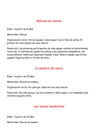 Relevos de zancos

Edad : A partir de 8 años

Materiales: Zancos.

Organización inicial: Varios equipos. Cada equipo tras la línea de salida. El
primero de cada equipo con unos zancos.

Desarrollo: Los primeros participantes de cada equipo realizan un determinado
recorrido. A continuación, pasan los zancos a los siguientes compañeros. Así
sucesivamente, hasta que hayan participado todos. Gana el equipo cuyo último
jugador llegue primero a la línea de meta.



                             La sombra del zanco

Edad : A partir de 10 años

Materiales: Zancos de madera.

Organización inicial: Por parejas. Cada uno con unos zancos.

Desarrollo: De cada pareja, uno es la sombra y debe seguir a su compañero que
intentará dejarle atrás.



                            Los zancos obedientes


Edad : A partir de 10 años

Materiales: Zancos de madera.
 