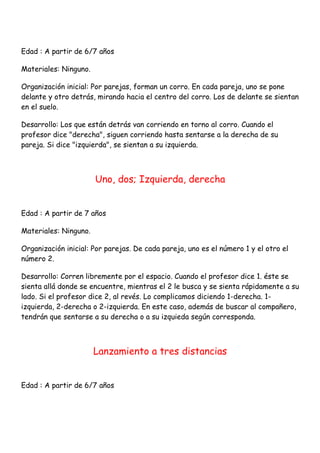 Edad : A partir de 6/7 años

Materiales: Ninguno.

Organización inicial: Por parejas, forman un corro. En cada pareja, uno se pone
delante y otro detrás, mirando hacia el centro del corro. Los de delante se sientan
en el suelo.

Desarrollo: Los que están detrás van corriendo en torno al corro. Cuando el
profesor dice "derecha", siguen corriendo hasta sentarse a la derecha de su
pareja. Si dice "izquierda", se sientan a su izquierda.



                       Uno, dos; Izquierda, derecha


Edad : A partir de 7 años

Materiales: Ninguno.

Organización inicial: Por parejas. De cada pareja, uno es el número 1 y el otro el
número 2.

Desarrollo: Corren libremente por el espacio. Cuando el profesor dice 1. éste se
sienta allá donde se encuentre, mientras el 2 le busca y se sienta rápidamente a su
lado. Si el profesor dice 2, al revés. Lo complicamos diciendo 1-derecha. 1-
izquierda, 2-derecha o 2-izquierda. En este caso, además de buscar al compañero,
tendrán que sentarse a su derecha o a su izquieda según corresponda.



                       Lanzamiento a tres distancias


Edad : A partir de 6/7 años
 