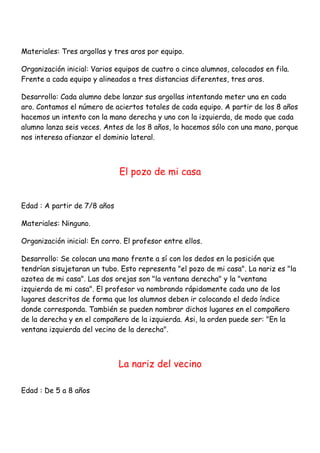 Materiales: Tres argollas y tres aros por equipo.

Organización inicial: Varios equipos de cuatro o cinco alumnos, colocados en fila.
Frente a cada equipo y alineados a tres distancias diferentes, tres aros.

Desarrollo: Cada alumno debe lanzar sus argollas intentando meter una en cada
aro. Contamos el número de aciertos totales de cada equipo. A partir de los 8 años
hacemos un intento con la mano derecha y uno con la izquierda, de modo que cada
alumno lanza seis veces. Antes de los 8 años, lo hacemos sólo con una mano, porque
nos interesa afianzar el dominio lateral.



                              El pozo de mi casa


Edad : A partir de 7/8 años

Materiales: Ninguno.

Organización inicial: En corro. El profesor entre ellos.

Desarrollo: Se colocan una mano frente a sí con los dedos en la posición que
tendrían sisujetaran un tubo. Esto representa "el pozo de mi casa". La nariz es "la
azotea de mi casa". Las dos orejas son "la ventana derecha" y la "ventana
izquierda de mi casa". El profesor va nombrando rápidamente cada uno de los
lugares descritos de forma que los alumnos deben ir colocando el dedo índice
donde corresponda. También se pueden nombrar dichos lugares en el compañero
de la derecha y en el compañero de la izquierda. Asi, la orden puede ser: "En la
ventana izquierda del vecino de la derecha".



                              La nariz del vecino

Edad : De 5 a 8 años
 