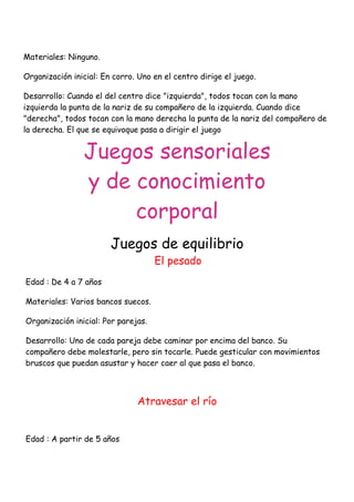 Materiales: Ninguno.

Organización inicial: En corro. Uno en el centro dirige el juego.

Desarrollo: Cuando el del centro dice "izquierda", todos tocan con la mano
izquierda la punta de la nariz de su compañero de la izquierda. Cuando dice
"derecha", todos tocan con la mano derecha la punta de la nariz del compañero de
la derecha. El que se equivoque pasa a dirigir el juego


                Juegos sensoriales
                y de conocimiento
                     corporal
                        Juegos de equilibrio
                                     El pesado
Edad : De 4 a 7 años

Materiales: Varios bancos suecos.

Organización inicial: Por parejas.

Desarrollo: Uno de cada pareja debe caminar por encima del banco. Su
compañero debe molestarle, pero sin tocarle. Puede gesticular con movimientos
bruscos que puedan asustar y hacer caer al que pasa el banco.



                               Atravesar el río


Edad : A partir de 5 años
 