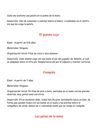 Cada uno sostiene una pelota en la palma de la mano.

Desarrollo: Han de comenzar a caminar sobre el banco, cruzándose en el centro
sin que les caiga la pelota.



                                El gusano cojo

Edad : A partir de 5/6 años

Materiales: Ninguno.

Organización inicial: Filas de cinco o seis alumnos.

Desarrollo: Cada alumno coge con una mano el pie del jugador de delante, el cual
se desplaza sobre el otro pie. Desplarzarse así por el espacio y realizar carreras.



                                    Ciempiés

Edad : A partir de 7 años

Materiales: Ninguno.

Organización inicial: En filas de seis o siete, sentados en el suelo con las piernas
abiertas, muy juntos unos con otros.

Desarrollo: En un momento dado, todos han de girar lentamente hacia un lado, de
forma que queden todos con las manos en el suelo y las piernas sobre el
compañero de atrás. Deben de ir caminando hasta que se rompa el ciempiés.



                            Las patas de la mesa
 