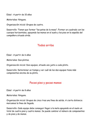 Edad : A partir de 10 años

Materiales: Ninguno.

Organización inicial: Grupos de cuatro.

Desarrollo: Tienen que formar "las patas de la mesa". Formar un cuadrado con los
cuerpos horizontales, apoyando las manos en el suelo y los pies en la espalda del
compañero situado atrás.



                                 Todos arriba


Edad : A partir de 6 años

Materiales: Dos plintos.

Organización inicial: Dos equipos, situado uno junto a cada plinto.

Desarrollo: Determinar un tiempo y ver cuál de los dos equipos tiene más
componentes encima de su plinto.



                           Pocos pies y pocas manos

Edad : A partir de 8 años

Materiales: Ninguno.

Organización inicial: Grupos de cinco tras una línea de salida. A cierta distancia
marcamos la línea de llegada.

Desarrollo: Cada equipo debe conseguir llegar a la meta apoyando en el suelo un
total de cuatro pies y cuatro manos. Se puede cambiar el número de componentes
y de pies y de manos.
 