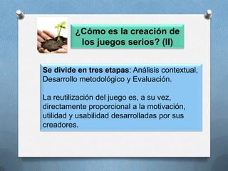¿Qué ventajas representan los juegos serios para los estudiantes? (II)Permite a los usuarios la adquisición de ciertos roles con responsabilidadMayor agudeza visual, rapidez de reacción, capacidad de atención a múltiples estímulos.Facilidad para relacionarse con otros.Mayor tolerancia a la frustración, capacidad para tomar riesgos, resolver problemas y tomar decisiones. 