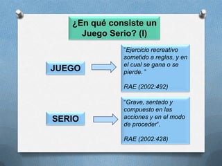 ¿En qué consiste un Juego Serio? (I)”Ejercicio recreativo sometido a reglas, y en el cual se gana o se pierde.”RAE (2002:492)JUEGO“Grave, sentado y compuesto en las acciones y en el modo de proceder”. RAE (2002:428)SERIO