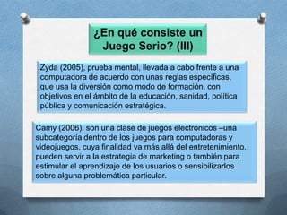 ¿En qué consiste un Juego Serio? (III)Zyda (2005), prueba mental, llevada a cabo frente a una computadora de acuerdo con unas reglas específicas, que usa la diversión como modo de formación, con objetivos en el ámbito de la educación, sanidad, política pública y comunicación estratégica. Camy (2006), son una clase de juegos electrónicos –una subcategoría dentro de los juegos para computadoras y videojuegos, cuya finalidad va más allá del entretenimiento, pueden servir a la estrategia de marketing o también para estimular el aprendizaje de los usuarios o sensibilizarlos sobre alguna problemática particular. 