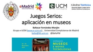 Juegos Serios:
aplicación en museos
Baltasar Fernández-Manjón
Grupo e-UCM (www.e-ucm.es) , Universidad Complutense de Madrid
balta@fdi.ucm.es @BaltaFM
Educación Digital y Juegos Serios
Cátedra Telefónica-Complutense
 