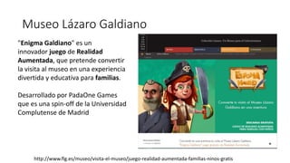 Museo Lázaro Galdiano
http://www.flg.es/museo/visita-el-museo/juego-realidad-aumentada-familias-ninos-gratis
"Enigma Galdiano" es un
innovador juego de Realidad
Aumentada, que pretende convertir
la visita al museo en una experiencia
divertida y educativa para familias.
Desarrollado por PadaOne Games
que es una spin-off de la Universidad
Complutense de Madrid
 