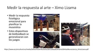 Medir la respuesta al arte – Ximo Lizama
• Medir la respuesta
fisiológica
emocional para
planificar la
museistica
• Estos dispositivos
de biofeedback se
generalizaran con
los juegos
https://www.accioncultural.es/media/Default%20Files/activ/2017/ebook/anuario/6ArteyNeurociencia_XimoLizana.pdf
 