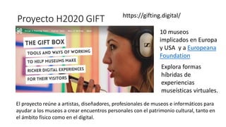 Proyecto H2020 GIFT https://gifting.digital/
El proyecto reúne a artistas, diseñadores, profesionales de museos e informáticos para
ayudar a los museos a crear encuentros personales con el patrimonio cultural, tanto en
el ámbito físico como en el digital.
10 museos
implicados en Europa
y USA y a Europeana
Foundation
Explora formas
híbridas de
experiencias
museísticas virtuales.
 