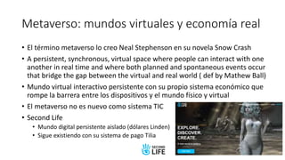 Metaverso: mundos virtuales y economía real
• El término metaverso lo creo Neal Stephenson en su novela Snow Crash
• A persistent, synchronous, virtual space where people can interact with one
another in real time and where both planned and spontaneous events occur
that bridge the gap between the virtual and real world ( def by Mathew Ball)
• Mundo virtual interactivo persistente con su propio sistema económico que
rompe la barrera entre los dispositivos y el mundo físico y virtual
• El metaverso no es nuevo como sistema TIC
• Second Life
• Mundo digital persistente aislado (dólares Linden)
• Sigue existiendo con su sistema de pago Tilia
 