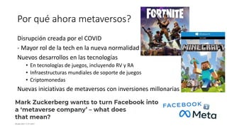 Por qué ahora metaversos?
Disrupción creada por el COVID
- Mayor rol de la tech en la nueva normalidad
Nuevos desarrollos en las tecnologías
• En tecnologías de juegos, incluyendo RV y RA
• Infraestructuras mundiales de soporte de juegos
• Criptomonedas
Nuevas iniciativas de metaversos con inversiones millonarias
 