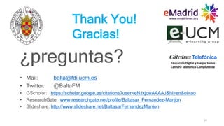 28
Thank You!
Gracias!
¿preguntas?
• Mail: balta@fdi.ucm.es
• Twitter: @BaltaFM
• GScholar: https://scholar.google.es/citations?user=eNJxjcwAAAAJ&hl=en&oi=ao
• ResearchGate: www.researchgate.net/profile/Baltasar_Fernandez-Manjon
• Slideshare: http://www.slideshare.net/BaltasarFernandezManjon
Educación Digital y Juegos Serios
Cátedra Telefónica-Complutense
 