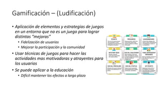 Gamificación – (Ludificación)
• Aplicación de elementos y estrategias de juegos
en un entorno que no es un juego para lograr
distintas “mejoras”
• Fidelización de usuarios
• Mejorar la participación y la comunidad
• Usar técnicas de juegos para hacer las
actividades mas motivadoras y atrayentes para
los usuarios
• Se puede aplicar a la educación
• Difícil mantener los efectos a largo plazo
 