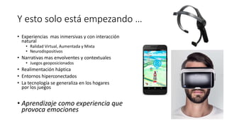 Y esto solo está empezando …
• Experiencias mas inmersivas y con interacción
natural
• Ralidad Virtual, Aumentada y Mixta
• Neurodispositivos
• Narrativas mas envolventes y contextuales
• Juegos geoposicionados
• Realimentación háptica
• Entornos hiperconectados
• La tecnología se generaliza en los hogares
por los juegos
• Aprendizaje como experiencia que
provoca emociones
 