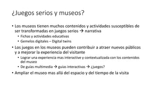 ¿Juegos serios y museos?
• Los museos tienen muchos contenidos y actividades susceptibles de
ser transformadas en juegos serios  narrativa
• Fichas y actividades educativas
• Gemelos digitales – Digital twins
• Los juegos en los museos pueden contribuir a atraer nuevos públicos
y a mejorar la experiencia del visitante
• Lograr una experiencia mas interactive y contextualizada con los contenidos
del museo
• De guías multimedia  guias interactivas  ¿juegos?
• Ampliar el museo mas allá del espacio y del tiempo de la visita
 