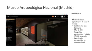 Museo Arqueológico Nacional (Madrid)
manvirtual.es
MAN Virtual es la
digitalización de todo el
museo
• Colaboracion con
Samsung
• Mas de 400
fotografías
panorámicas y más de
15.000 fotografías
• Experiencias
enriquecidas en
realidad virtual
 