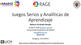 Juegos Serios y Analíticas de
Aprendizaje
Baltasar Fernández-Manjón
Grupo e-UCM (www.e-ucm.es)
Universidad Complutense de Madrid
balta@fdi.ucm.es
@BaltaFM
Zaragoza, 17/11/2015
http://www.slideshare.net/BaltasarFernandezManjon/
 