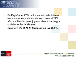 En España, el 77% de los usuarios de Internet usan las redes sociales, de los cuales el 22% afirma utilizarlas para jugar on-line a los juegos sociales o Social Games. ,[object Object],En enero de 2011 lo tenemos en un 31,5%.,[object Object]