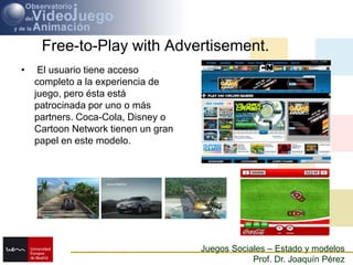 Free-to-Play with Advertisement.El usuario tiene acceso completo a la experiencia de juego, pero ésta está patrocinada por uno o más partners. Coca-Cola, Disney o Cartoon Network tienen un gran papel en este modelo.