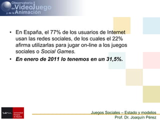 En España, el 77% de los usuarios de Internet usan las redes sociales, de los cuales el 22% afirma utilizarlas para jugar on-line a los juegos sociales o Social Games. En enero de 2011 lo tenemos en un 31,5%.