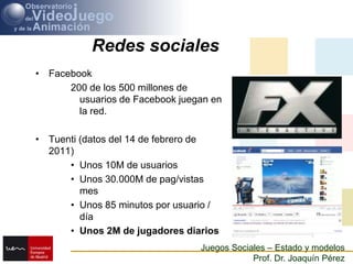 Redes socialesFacebook200 de los 500 millones de usuarios de Facebook juegan en la red.Tuenti (datos del 14 de febrero de 2011)Unos 10M de usuariosUnos 30.000M de pag/vistas mesUnos 85 minutos por usuario / díaUnos 2M de jugadores diarios