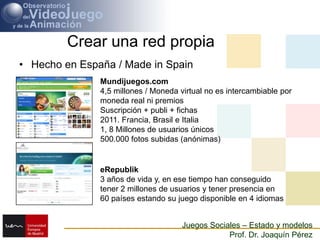 Crear una red propiaHecho en España / Made in SpainMundijuegos.com4,5 millones / Moneda virtual no es intercambiable por moneda real ni premiosSuscripción + publi + fichas2011. Francia, Brasil e Italia1, 8 Millones de usuarios únicos500.000 fotos subidas (anónimas)eRepublik3 años de vida y, en ese tiempo han conseguido tener 2 millones de usuarios y tener presencia en 60 países estando su juego disponible en 4 idiomas