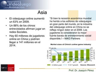 AsiaEl videojuego online aumentó un 63% en 2009. Un 88% de los chinos entrevistadosafirmanjugar en redesSociales.Hay 60 millones de jugadores online en China y podríanllegar a 141 millones en el 2014.“Si bien la recesión económica mundial ha herido a los editores de videojuegos en gran parte del mundo, en la industria del videojuego online en China no se refleja ningún dolor en el 2009. Los jugadores la consideraron la mejorfuente barata de entretenimiento social disponible.! – NIKO Partners