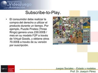 Subscribe-to-Play.El consumidor debe realizar la compra del derecho a utilizar el producto durante un tiempo. Por ejemplo, PuzzlePirates (ThreeRings) genera unos 230.000$ / mes en su modelo F2P a través de Virtual Goods, y obtiene otros 70.000$ a través de su versión por suscripción.