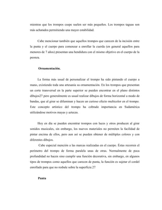 mientras que los trompos cuspe suelen ser más pequeños. Los trompos taguas son
más achatados permitiendo una mayor estabilidad.


      Cabe mencionar también que aquellos trompos que carecen de la incisión entre
la punta y el cuerpo para comenzar a enrollar la cuerda (en general aquellos para
menores de 7 años) presentan una hendidura con el mismo objetivo en el cuerpo de la
peonza.


      Ornamentación.


      La forma más usual de personalizar el trompo ha sido pintando el cuerpo a
mano, existiendo toda una artesanía su ornamentación. En los trompos que presentan
un corte transversal en la parte superior se pueden encontrar en el plano distintos
dibujos27 pero generalmente es usual realizar dibujos de forma horizontal a modo de
bandas, que al girar se difuminan y hacen un curioso efecto multicolor en el trompo.
Este concepto artístico del trompo ha cobrado importancia en Sudamérica
utilizándose motivos mayas y aztecas.


      Hoy en día se pueden encontrar trompos con luces y otros producen al girar
sonidos musicales, sin embargo, los nuevos materiales no permiten la facilidad de
pintar encima de ellos, pero aun así se pueden obtener de múltiples colores y con
diferentes dibujos.
      Cabe especial mención a las marcas realizadas en el cuerpo. Éstas recorren el
perímetro del trompo de forma paralela unas de otras. Normalmente de poca
profundidad no hacen sino cumplir una función decorativa, sin embargo, en algunos
tipos de trompos como aquellos que carecen de punta, la función es sujetar el cordel
enrollado para que no resbale sobre la superficie.27


      Punta
 