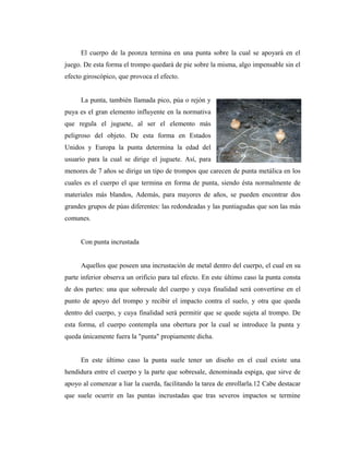El cuerpo de la peonza termina en una punta sobre la cual se apoyará en el
juego. De esta forma el trompo quedará de pie sobre la misma, algo impensable sin el
efecto giroscópico, que provoca el efecto.


     La punta, también llamada pico, púa o rejón y
puya es el gran elemento influyente en la normativa
que regula el juguete, al ser el elemento más
peligroso del objeto. De esta forma en Estados
Unidos y Europa la punta determina la edad del
usuario para la cual se dirige el juguete. Así, para
menores de 7 años se dirige un tipo de trompos que carecen de punta metálica en los
cuales es el cuerpo el que termina en forma de punta, siendo ésta normalmente de
materiales más blandos, Además, para mayores de años, se pueden encontrar dos
grandes grupos de púas diferentes: las redondeadas y las puntiagudas que son las más
comunes.


     Con punta incrustada


     Aquellos que poseen una incrustación de metal dentro del cuerpo, el cual en su
parte inferior observa un orificio para tal efecto. En este último caso la punta consta
de dos partes: una que sobresale del cuerpo y cuya finalidad será convertirse en el
punto de apoyo del trompo y recibir el impacto contra el suelo, y otra que queda
dentro del cuerpo, y cuya finalidad será permitir que se quede sujeta al trompo. De
esta forma, el cuerpo contempla una obertura por la cual se introduce la punta y
queda únicamente fuera la "punta" propiamente dicha.


     En este último caso la punta suele tener un diseño en el cual existe una
hendidura entre el cuerpo y la parte que sobresale, denominada espiga, que sirve de
apoyo al comenzar a liar la cuerda, facilitando la tarea de enrollarla.12 Cabe destacar
que suele ocurrir en las puntas incrustadas que tras severos impactos se termine
 