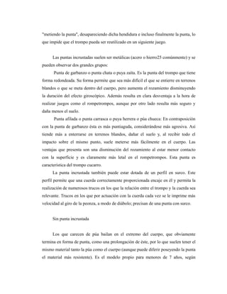 "metiendo la punta", desapareciendo dicha hendidura e incluso finalmente la punta, lo
que impide que el trompo pueda ser reutilizado en un siguiente juego.


      Las puntas incrustadas suelen ser metálicas (acero o hierro25 comúnmente) y se
pueden observar dos grandes grupos:
      Punta de garbanzo o punta chata o puya zaíta. Es la punta del trompo que tiene
forma redondeada. Su forma permite que sea más difícil el que se entierre en terrenos
blandos o que se meta dentro del cuerpo, pero aumenta el rozamiento disminuyendo
la duración del efecto giroscópico. Además resulta en clara desventaja a la hora de
realizar juegos como el rompetrompos, aunque por otro lado resulta más seguro y
daña menos el suelo.
      Punta afilada o punta carrasca o puya herrera o púa chueca: En contraposición
con la punta de garbanzo ésta es más puntiaguda, considerándose más agresiva. Así
tiende más a enterrarse en terrenos blandos, dañar el suelo y, al recibir todo el
impacto sobre el mismo punto, suele meterse más fácilmente en el cuerpo. Las
ventajas que presenta son una disminución del rozamiento al estar menor contacto
con la superficie y es claramente más letal en el rompetrompos. Esta punta es
característica del trompo cucarro.
      La punta incrustada también puede estar dotada de un perfil en surco. Este
perfil permite que una cuerda correctamente proporcionada encaje en él y permita la
realización de numerosos trucos en los que la relación entre el trompo y la cuerda sea
relevante. Trucos en los que por actuación con la cuerda cada vez se le imprime más
velocidad al giro de la peonza, a modo de diábolo; precisan de una punta con surco.


      Sin punta incrustada


      Los que carecen de púa bailan en el extremo del cuerpo, que obviamente
termina en forma de punta, como una prolongación de éste, por lo que suelen tener el
mismo material tanto la púa como el cuerpo (aunque puede diferir poseyendo la punta
el material más resistente). Es el modelo propio para menores de 7 años, según
 