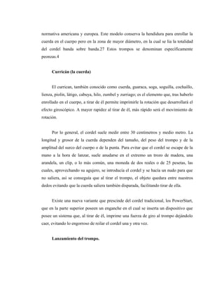 normativa americana y europea. Este modelo conserva la hendidura para enrollar la
cuerda en el cuerpo pero en la zona de mayor diámetro, en la cual se lia la totalidad
del cordel banda sobre banda.27 Estos trompos se denominan específicamente
peonzas.4


      Curricán (la cuerda)


      El currican, también conocido como cuerda, guaraca, soga, soguilla, cochaillo,
lienza, piolín, látigo, cabuya, hilo, zumbel y zurriago; es el elemento que, tras haberlo
enrollado en el cuerpo, a tirar de él permite imprimirle la rotación que desarrollará el
efecto giroscópico. A mayor rapidez al tirar de él, más rápido será el movimiento de
rotación.


      Por lo general, el cordel suele medir entre 30 centímetros y medio metro. La
longitud y grosor de la cuerda dependen del tamaño, del peso del trompo y de la
amplitud del surco del cuerpo o de la punta. Para evitar que el cordel se escape de la
mano a la hora de lanzar, suele anudarse en el extremo un trozo de madera, una
arandela, un clip, o lo más común, una moneda de dos reales o de 25 pesetas, las
cuales, aprovechando su agujero, se introducía el cordel y se hacía un nudo para que
no saliera, así se conseguía que al tirar el trompo, el objeto quedara entre nuestros
dedos evitando que la cuerda saliera también disparada, facilitando tirar de ella.


      Existe una nueva variante que prescinde del cordel tradicional, los PowerStart,
que en la parte superior poseen un enganche en el cual se inserta un dispositivo que
posee un sistema que, al tirar de él, imprime una fuerza de giro al trompo dejándolo
caer, evitando lo engorroso de reilar el cordel una y otra vez.


      Lanzamiento del trompo.
 