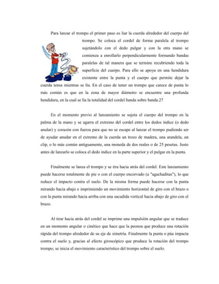 Para lanzar el trompo el primer paso es liar la cuerda alrededor del cuerpo del
                         trompo. Se coloca el cordel de forma paralela al trompo
                         sujetándolo con el dedo pulgar y con la otra mano se
                         comienza a enrollarlo perpendicularmente formando bandas
                         paralelas de tal manera que se termine recubriendo toda la
                         superficie del cuerpo. Para ello se apoya en una hendidura
                         existente entre la punta y el cuerpo que permite dejar la
cuerda tensa mientras se lía. En el caso de tener un trompo que carece de punta lo
más común es que en la zona de mayor diámetro se encuentre una profunda
hendidura, en la cual se lía la totalidad del cordel banda sobre banda.27


      En el momento previo al lanzamiento se sujeta el cuerpo del trompo en la
palma de la mano y se agarra el extremo del cordel entre los dedos índice (o dedo
anular) y corazón con fuerza para que no se escape al lanzar el trompo pudiendo ser
de ayudar anudar en el extremo de la cuerda un trozo de madera, una arandela, un
clip, o lo más común antiguamente, una moneda de dos reales o de 25 pesetas. Justo
antes de lanzarlo se coloca el dedo índice en la parte superior y el pulgar en la punta.


      Finalmente se lanza el trompo y se tira hacia atrás del cordel. Este lanzamiento
puede hacerse totalmente de pie o con el cuerpo encorvado (a "agachaditas"), lo que
reduce el impacto contra el suelo. De la misma forma puede hacerse con la punta
mirando hacia abajo e imprimiendo un movimiento horizontal de giro con el brazo o
con la punta mirando hacia arriba con una sacudida vertical hacia abajo de giro con el
brazo.


      Al tirar hacia atrás del cordel se imprime una impulsión angular que se traduce
en un momento angular o cinético que hace que la peonza que produce una rotación
rápida del trompo alrededor de su eje de simetría. Finalmente la punta o púa impacta
contra el suelo y, gracias al efecto giroscópico que produce la rotación del trompo
trompo, se inicia el movimiento característico del trompo sobre el suelo.
 