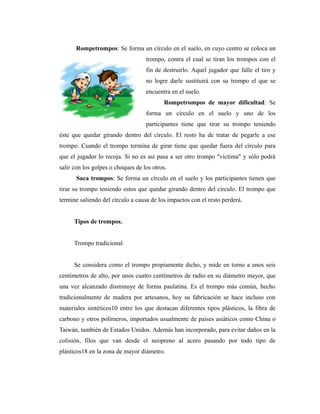 Rompetrompos: Se forma un círculo en el suelo, en cuyo centro se coloca un
                                   trompo, contra el cual se tiran los trompos con el
                                   fin de destruirlo. Aquel jugador que falle el tiro y
                                   no logre darle sustituirá con su trompo el que se
                                   encuentra en el suelo.
                                          Rompetrompos de mayor dificultad: Se
                                   forma un círculo en el suelo y uno de los
                                   participantes tiene que tirar su trompo teniendo
éste que quedar girando dentro del círculo. El resto ha de tratar de pegarle a ese
trompo. Cuando el trompo termina de girar tiene que quedar fuera del círculo para
que el jugador lo recoja. Si no es así pasa a ser otro trompo "víctima" y sólo podrá
salir con los golpes o choques de los otros.
      Saca trompos: Se forma un círculo en el suelo y los participantes tienen que
tirar su trompo teniendo estos que quedar girando dentro del círculo. El trompo que
termine saliendo del círculo a causa de los impactos con el resto perderá.


      Tipos de trompos.


      Trompo tradicional


      Se considera como el trompo propiamente dicho, y mide en torno a unos seis
centímetros de alto, por unos cuatro centímetros de radio en su diámetro mayor, que
una vez alcanzado disminuye de forma paulatina. Es el trompo más común, hecho
tradicionalmente de madera por artesanos, hoy su fabricación se hace incluso con
materiales sintéticos10 entre los que destacan diferentes tipos plásticos, la fibra de
carbono y otros polímeros, importados usualmente de países asiáticos como China o
Taiwán, también de Estados Unidos. Además han incorporado, para evitar daños en la
colisión, filos que van desde el neopreno al acero pasando por todo tipo de
plásticos18 en la zona de mayor diámetro.
 