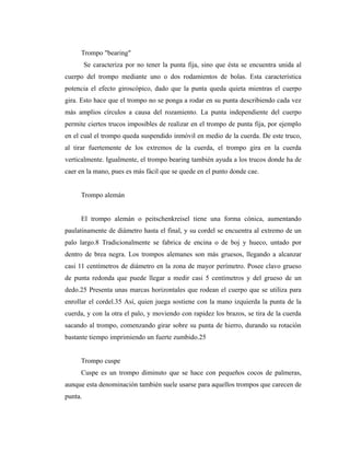 Trompo "bearing"
         Se caracteriza por no tener la punta fija, sino que ésta se encuentra unida al
cuerpo del trompo mediante uno o dos rodamientos de bolas. Esta característica
potencia el efecto giroscópico, dado que la punta queda quieta mientras el cuerpo
gira. Esto hace que el trompo no se ponga a rodar en su punta describiendo cada vez
más amplios círculos a causa del rozamiento. La punta independiente del cuerpo
permite ciertos trucos imposibles de realizar en el trompo de punta fija, por ejemplo
en el cual el trompo queda suspendido inmóvil en medio de la cuerda. De este truco,
al tirar fuertemente de los extremos de la cuerda, el trompo gira en la cuerda
verticalmente. Igualmente, el trompo bearing también ayuda a los trucos donde ha de
caer en la mano, pues es más fácil que se quede en el punto donde cae.


     Trompo alemán


     El trompo alemán o peitschenkreisel tiene una forma cónica, aumentando
paulatinamente de diámetro hasta el final, y su cordel se encuentra al extremo de un
palo largo.8 Tradicionalmente se fabrica de encina o de boj y hueco, untado por
dentro de brea negra. Los trompos alemanes son más gruesos, llegando a alcanzar
casi 11 centímetros de diámetro en la zona de mayor perímetro. Posee clavo grueso
de punta redonda que puede llegar a medir casi 5 centímetros y del grueso de un
dedo.25 Presenta unas marcas horizontales que rodean el cuerpo que se utiliza para
enrollar el cordel.35 Así, quien juega sostiene con la mano izquierda la punta de la
cuerda, y con la otra el palo, y moviendo con rapidez los brazos, se tira de la cuerda
sacando al trompo, comenzando girar sobre su punta de hierro, durando su rotación
bastante tiempo imprimiendo un fuerte zumbido.25


     Trompo cuspe
     Cuspe es un trompo diminuto que se hace con pequeños cocos de palmeras,
aunque esta denominación también suele usarse para aquellos trompos que carecen de
punta.
 