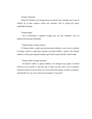 Trompo vietnamita
     Propio de Vietnam, este trompo posee una peonza más achatada, por lo que el
saliente de la parte superior resulta más marcado. Esto le otorga una mayor
estabilidad al trompo.


     Trompo taguas
       Así se denominan a aquellos trompos que son más achatados. Esto les
proporciona una gran estabilidad.


      Trompo sedita y trompo cucarro
     El trompo sedita es aquel que presenta punta redonda y suave, por el contrario
el trompo cucarro es aquel que presenta una punta afilada y rugosa. Este término
también se utiliza para aquellos trompos que tienen la punta torcida o desnivelada.


      Trompo sedita y trompo cascareto
       El término "sedita" se aplica también a los trompos cuya punta (o herrón)
atraviesa su eje central, lo que hace que su baile sea muy suave. Por el contrario,
cuando el herrón no está en línea con el eje central del trompo, su baile es errático e
impredecible. En este caso se dice que el trompo es "cascareto".
 