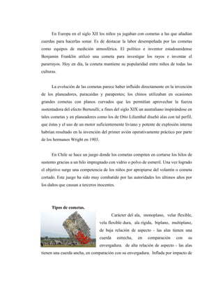 En Europa en el siglo XII los niños ya jugaban con cometas a las que añadían
cuerdas para hacerlas sonar. Es de destacar la labor desempeñada por las cometas
como equipos de medición atmosférica. El político e inventor estadounidense
Benjamin Franklin utilizó una cometa para investigar los rayos e inventar el
pararrayos. Hoy en día, la cometa mantiene su popularidad entre niños de todas las
culturas.


      La evolución de las cometas parece haber influido directamente en la invención
de los planeadores, paracaídas y parapentes; los chinos utilizaban en ocasiones
grandes cometas con planos curvados que les permitían aprovechar la fuerza
sustentadora del efecto Bernoulli; a fines del siglo XIX un australiano inspirándose en
tales cometas y en planeadores como los de Otto Lilienthal diseñó alas con tal perfil,
que éstas y el uso de un motor suficientemente liviano y potente de explosión interna
habrían resultado en la invención del primer avión operativamente práctico por parte
de los hermanos Wright en 1903.


      En Chile se hace un juego donde los cometas compiten en cortarse los hilos de
sustento gracias a un hilo impregnado con vidrio o polvo de esmeril. Una vez logrado
el objetivo surge una competencia de los niños por apropiarse del volantín o cometa
cortado. Este juego ha sido muy combatido por las autoridades los últimos años por
los daños que causan a terceros inocentes.




      Tipos de cometas.
                                           Carácter del ala, monoplano, velar flexible,
                                  vela flexible dura, ala rígida, biplano, multiplano,
                                  de baja relación de aspecto - las alas tienen una
                                  cuerda      estrecha,   en   comparación    con   su
                                  envergadura. de alta relación de aspecto - las alas
tienen una cuerda ancha, en comparación con su envergadura. Inflada por impacto de
 