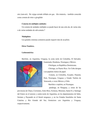 aire (ram-air). De vejiga cerrada inflada con gas. Ala rotatoria, - también conocida
como cometa de rotor o giroglider


     Cometas de múltiples unidades
     Un cometa de unidades múltiples se puede hacer de una sola ala, de varias alas
o de varias unidades de sub-cometa.7


     Multipiloto
     Los grandes sistemas cometeros puede requerir más de un piloto.


     Otros Nombres.


     Latinoamérica


     Barrilete, en Argentina, Uruguay, la costa norte de Colombia, El Salvador,
                                    Guatemala, Honduras, Nicaragua y México.
                                          Chichigua, en República Dominicana.
                                          Chiringa, en Puerto Rico. En Cuba designa
                                    a un papalote rústico de papel.
                                           Cometa, en Colombia, Ecuador, Panamá,
                                    Perú, Nicaragua, Uruguay y Estado Táchira de
                                    Venezuela, a veces México y Chile.
                                          Barrilete o zopilote, en Nicaragua.
                                           pandorga, en Paraguay, y zonas de las
provincias de Chaco, Corrientes, Entre Ríos, Formosa, Misiones, Santa Fe y Santiago
del Estero en el noreste y centro-norte de Argentina, en los departamentos de Salto,
Soriano y Paysandú en el litoral uruguayo, y en los Estados brasileños de Santa
Catarina y Río Grande del Sur, fronterizos con Argentina y Uruguay,
respectivamente.
 