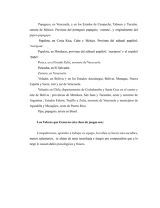 Papagayo, en Venezuela, y en los Estados de Campeche, Tabasco y Yucatán,
sureste de México. Proviene del portugués papagaio, ‘cometa’, y originalmente del
pájaro papagayo.
       Papalote, en Costa Rica, Cuba y México. Proviene del náhuatl papálotl:
‘mariposa’.
      Papelote, en Honduras; proviene del náhuatl papálotl: ‘mariposa’ y el español
‘papel’.
      Petaca, en el Estado Zulia, noroeste de Venezuela.
      Pizcucha, en El Salvador.
      Zamura, en Venezuela.
       Volador, en Bolivia y en los Estados Anzoátegui, Bolívar, Monagas, Nueva
Esparta y Sucre, este y sur de Venezuela.
      Volantín en Chile; departamentos de Cochabamba y Santa Cruz en el centro y
este de Bolivia ; provincias de Mendoza, San Juan y Tucumán, oeste y noroeste de
Argentina ; Estados Falcón, Trujillo y Zulia, noroeste de Venezuela y municipios de
Aguadilla y Mayagüez, oeste de Puerto Rico.
      Pipa, papagaio, arraia en Brasil.


      Los Valores que Generan esta clase de juegos son:


      Compañerismo, aprender a trabajar en equipo, los niños se hacen más sociables,
menos sedentarios, se alejan de tanta tecnología y juegos por computadora que a lo
largo le causan daños psicológicos y físicos.
 