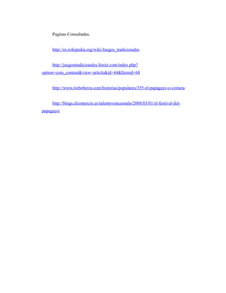 Paginas Consultadas.


     http://es.wikipedia.org/wiki/Juegos_tradicionales


     http://juegostradicionales.freeiz.com/index.php?
option=com_content&view=article&id=44&Itemid=68


     http://www.rioboberos.com/historias/populares/355-el-papagayo-o-cometa


     http://blogs.elcomercio.es/talentovenezonalo/2008/03/01/el-festival-del-
papagayo/
 