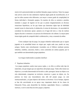 motriz de la psicomotricidad son también llamados juegos motrices; Tanto los juegos
más activos como los más sedentarios implican algún grado de escenificación, en el
que los niños asumen roles diferentes, con mayor o menor grado de complejidad, de
forma individual o formando equipos. En muchos de ellos se someten a pruebas
mentales o juegos de ingenio en los que se ponen imaginariamente en diversas
situaciones hipotéticas, en las que tienen que demostrar algún tipo de habilidad
mental (como la observación, la deducción, la toma de decisiones y la necesidad de
considerar las decisiones ajenas -ponerse en el lugar del otro-), o han de realizar
alguna elección o someterse a un proceso de eliminación o de subasta. La mayor parte
tienen algún grado de competitividad o colaboración, y muy a menudo de ambas


     Como cualquier tipo de juego, los juegos infantiles tradicionales que se siguen
jugando en la actualidad tienen un origen que, según cada caso, puede ser muy
antiguo. Suelen estar estrechamente vinculados con el folklore mediante poesías
infantiles, retahílas, canciones, bailes y otros contenidos de cultura popular, por lo
que también son denominados juegos populares.


     Los Juegos tradicionales se pueden clasificar:


 Populares Infantiles:
 Los juegos populares suelen tener pocas reglas, y en ellos se utiliza todo tipo de
materiales, sin que tengan que ser específicos del propio juego. Todos ellos tienen sus
objetivos y un modo determinado de llevarlos a cabo: perseguir, lanzar un objeto a un
sitio determinado, conquistar un territorio, conservar o ganar un objeto, etc. Su
práctica no tiene una trascendencia más allá del propio juego, no está
institucionalizado, y el gran objetivo del mismo es divertirse. Con el tiempo, algunos
se han ido convirtiendo en un apoyo muy importante dentro de las clases de
Educación Física, para desarrollar las distintas capacidades físicas y cualidades
motrices, o servir como base de otros juegos y deportes.
 