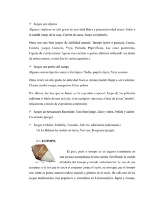  Juegos con objetos
Algunos implican un alto grado de actividad física y psicomotricidad como: Saltar a
la cuerda Juego de la soga, Carrera de sacos, Juego del pañuelo,

Otros son más bien juegos de habilidad manual: Trompo (peón o peonza), Canica,
Cometa (juego), Gurrufio, Yoyó, Perinola, Papiroflexia, Las cinco piedrecitas,
Figuras de cuerda (trazar figuras con cuerdas o gomas elásticas utilizando los dedos
de ambas manos, o entre los de varios jugadores).

 Juegos con partes del cuerpo
Algunos son un tipo de competición lógica: Piedra, papel o tijera, Pares o nones.

Otros tienen un alto grado de actividad física o incluso pueden llegar a ser violentos:
Churro, media manga, mangotero, Echar pulsos

Por último, los hay que se basan en la expresión corporal: Juego de las películas
(adivinar el título de una película, o de cualquier otra cosa, a base de pistas "mudas",
únicamente a través de expresiones corporales)

 Juegos de persecución Escondite: Tutti frutti juego, Gato y ratón, Policía y ladrón
Encantados (juego)

 Juegos verbales: Retahíla, Charadas, Adivina, adivinanza (adivinanza)
      De La Habana ha venido un barco, Veo veo, Telegrama (juego).


      EL TROMPO.


                               El pico, peón o trompo es un juguete consistente en
                         una peonza acompañada de una cuerda. Enrollando la cuerda
                         alrededor del trompo y tirando violentamente de uno de sus
extremos a la vez que se lanza el conjunto contra el suelo, se consigue que el trompo
rote sobre su punta, manteniéndose erguido y girando en el suelo. Ha sido uno de los
juegos tradicionales más populares y extendidos en Latinoamérica, Japón y Europa,
 