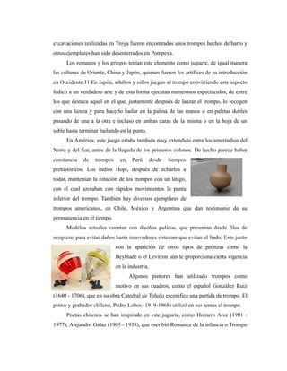 excavaciones realizadas en Troya fueron encontrados unos trompos hechos de barro y
otros ejemplares han sido desenterrados en Pompeya.
     Los romanos y los griegos tenían este elemento como juguete, de igual manera
las culturas de Oriente, China y Japón, quienes fueron los artífices de su introducción
en Occidente.11 En Japón, adultos y niños juegan al trompo convirtiendo este aspecto
lúdico a un verdadero arte y de esta forma ejecutan numerosos espectáculos, de entre
los que destaca aquel en el que, justamente después de lanzar el trompo, lo recogen
con una lienza y para hacerlo bailar en la palma de las manos o en paletas dobles
pasando de una a la otra e incluso en ambas caras de la misma o en la hoja de un
sable hasta terminar bailando en la punta.
     En América, este juego estaba también muy extendido entre los amerindios del
Norte y del Sur, antes de la llegada de los primeros colonos. De hecho parece haber
constancia   de   trompos     en    Perú       desde   tiempos
prehistóricos. Los indios Hopi, después de echarlos a
rodar, mantenían la rotación de los trompos con un látigo,
con el cual azotaban con rápidos movimientos la punta
inferior del trompo. También hay diversos ejemplares de
trompos americanos, en Chile, México y Argentina que dan testimonio de su
permanencia en el tiempo.
     Modelos actuales cuentan con diseños pulidos, que presentan desde filos de
neopreno para evitar daños hasta innovadores sistemas que evitan el liado. Esto junto
                            con la aparición de otros tipos de peonzas como la
                            Beyblade o el Levitron aún le proporciona cierta vigencia
                            en la industria.
                                   Algunos pintores han utilizado trompos como
                            motivo en sus cuadros, como el español González Ruiz
(1640 - 1706), que en su obra Catedral de Toledo escenifica una partida de trompo. El
pintor y grabador chileno, Pedro Lobos (1919-1968) utilizó en sus temas el trompo.
     Poetas chilenos se han inspirado en este juguete, como Homero Arce (1901 -
1977), Alejandro Galaz (1905 - 1938), que escribió Romance de la infancia o Trompo
 