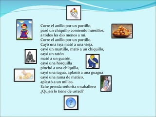 Corre el anillo por un portillo,
pasó un chiquillo comiendo huesillos,
a todos les dio menos a mí.
Corre el anillo por un portillo.
Cayó una teja mató a una vieja,
cayó un martillo, mató a un chiquillo,
cayó un ratón
mató a un guatón,
cayó una horquilla
pinchó a una chiquilla,
cayó una tagua, aplastó a una guagua
cayó una rama de matico,
aplastó a un milico.
Eche prenda señorita o caballero
¿Quién lo tiene de usted?
 
