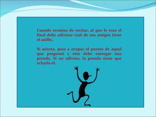 Cuando termina de recitar, al que le toca el
final debe adivinar cuál de sus amigos tiene
el anillo.

Si acierta, pasa a ocupar el puesto de aquel
que preguntó y éste debe entregar una
prenda. Si no adivina, la prenda tiene que
echarla él.
 