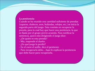 La penitencia
Cuando se ha reunido una cantidad suficiente de prendas
(zapatos, chalecos, aros, bufandas, relojes, etc.) se inicia la
segunda parte del juego. Esta consiste en recuperar la
prenda, para lo cual hay que hacer una penitencia, la que
es fijada por el grupo previo acuerdo. Para notificar la
sentencia, quien está dirigiendo el juego dice:
- ¿De quién es esta prenda?
- Mía, responde el dueño.
- ¿En qué juego la perdió?
- En el corre el anillo, dice el penitente.
- Para recuperarla debe... Aquí le explican la penitencia
que debe hacer para recuperarla.
 