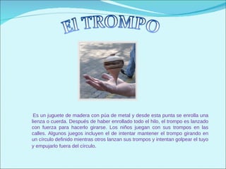 Es un juguete de madera con púa de metal y desde esta punta se enrolla una
lienza o cuerda. Después de haber enrollado todo el hilo, el trompo es lanzado
con fuerza para hacerlo girarse. Los niños juegan con sus trompos en las
calles. Algunos juegos incluyen el de intentar mantener el trompo girando en
un círculo definido mientras otros lanzan sus trompos y intentan golpear el tuyo
y empujarlo fuera del círculo.
 